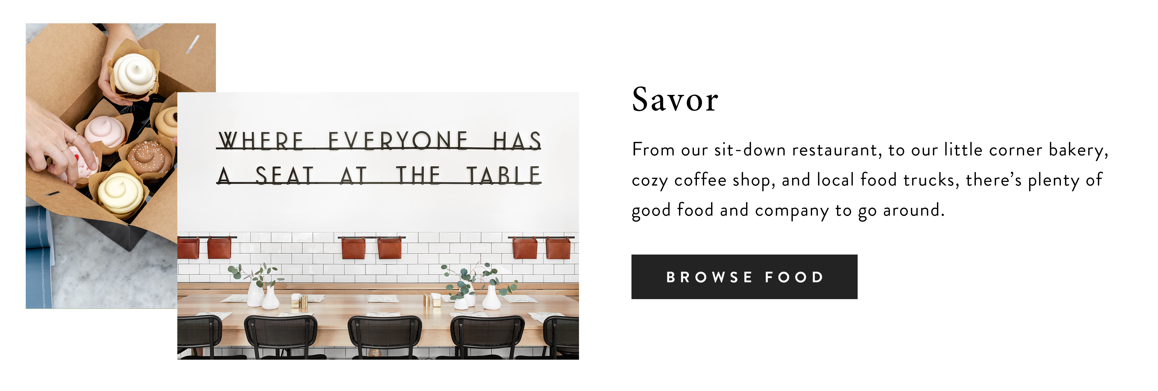 Savor - from our sit-down restaurant, to our little corner bakery, cozy coffee shop, and local food trucks, there's plenty of good food and company to go around. Browse Food. 