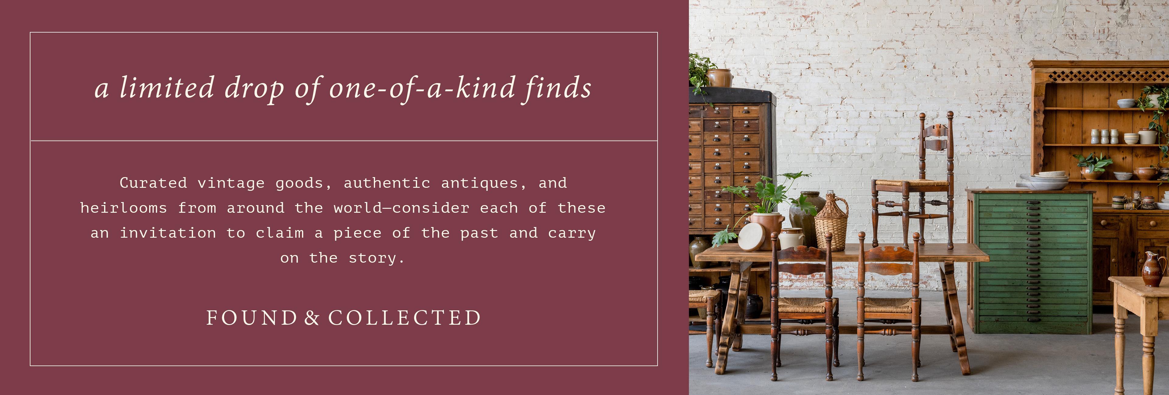 a limited drop of one-of-a-kind finds - curated vintage goods, authentic antiques, and heirlooms from around the world-consider each of these an invitation to claim a piece of the past and carry on the story. Found and collected. antique furniture is pictured. 