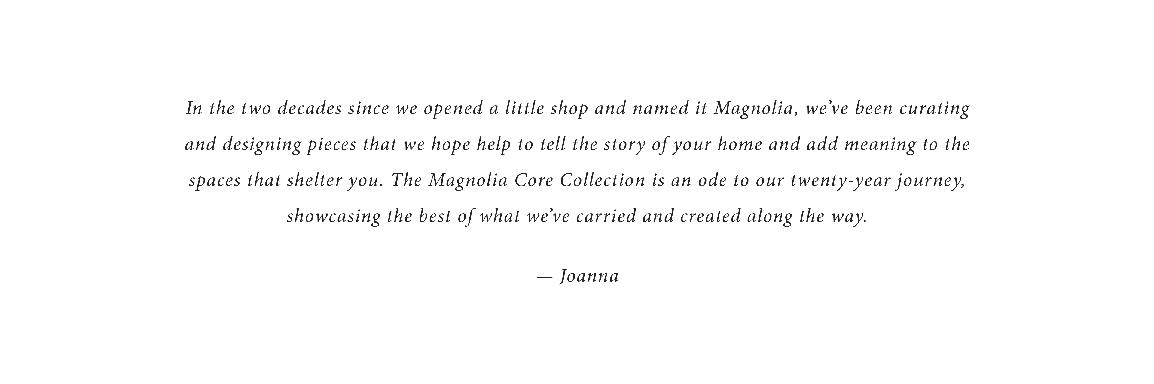 In the two decades since we opened a little shop and named it Magnolia, we've been curating and designing pieces that we hope help to tell the story of your home and add meaning to the spaces that shelter you. The magnolia Core collection is an ode to our twenty-year journey, showcasing the best of what we've carried and created along the way. - Joanna 