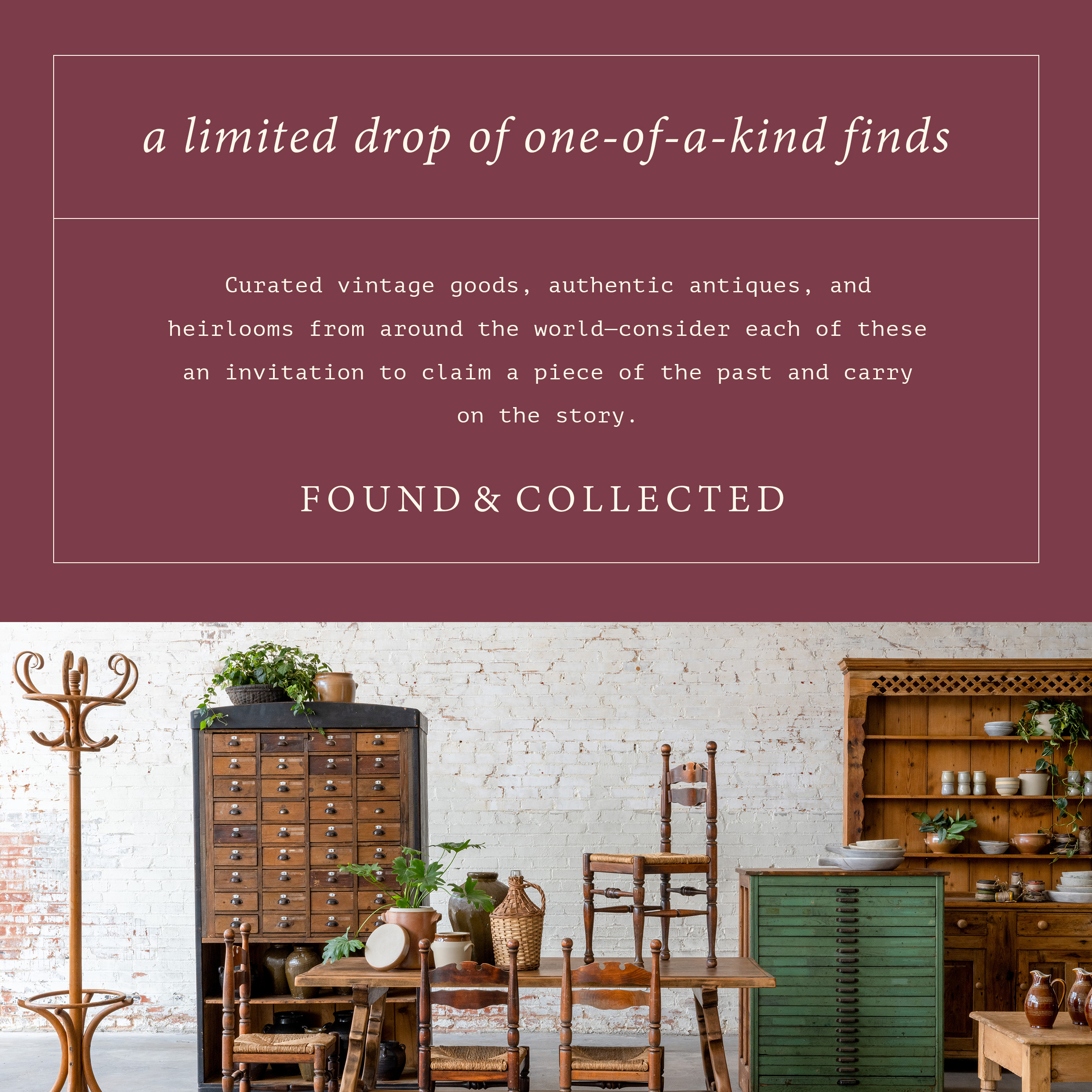 a limited drop of one-of-a-kind finds - curated vintage goods, authentic antiques, and heirlooms from around the world-consider each of these an invitation to claim a piece of the past and carry on the story. Found and collected. antique furniture is pictured.