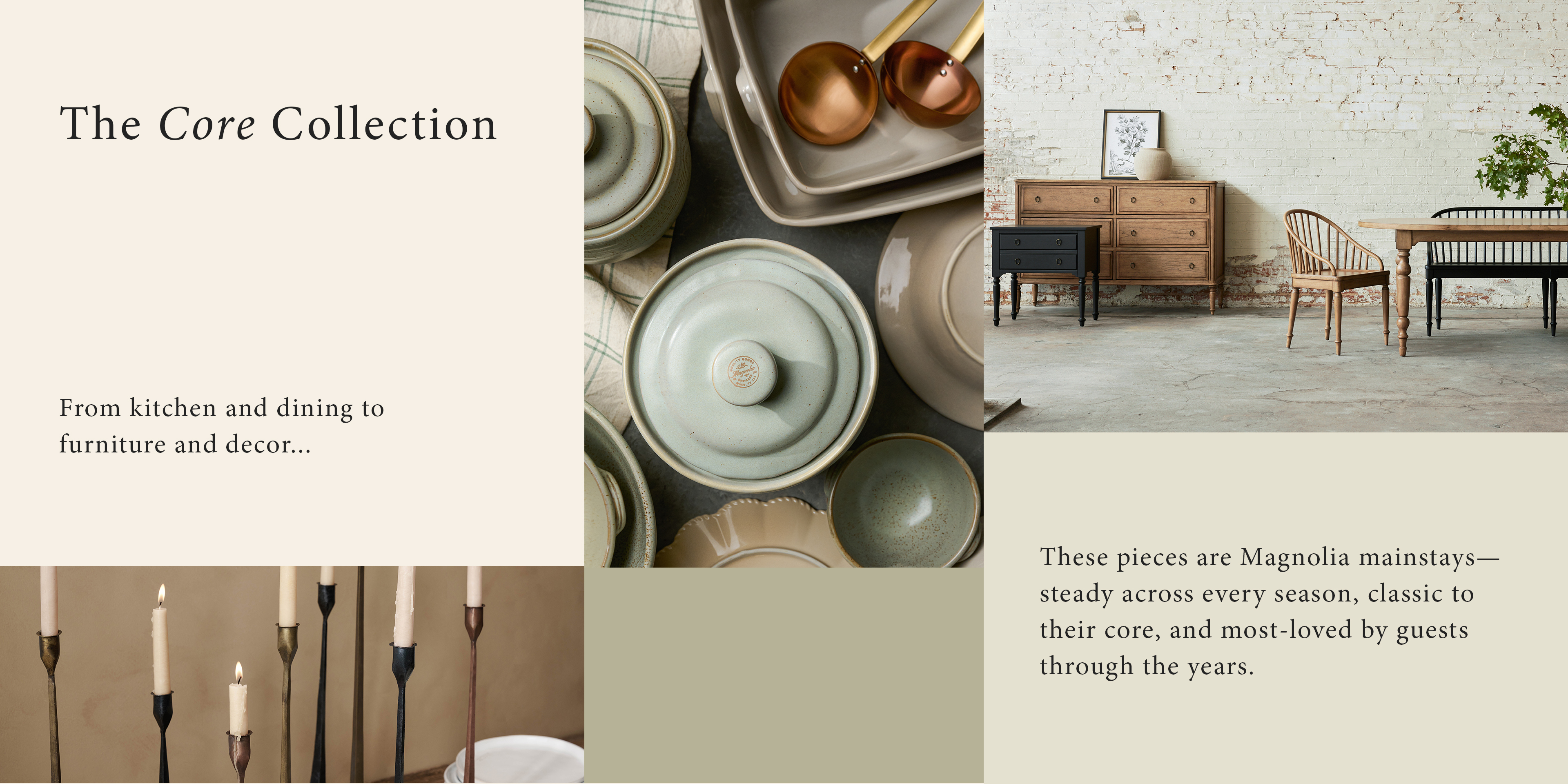 The core collection. from kitchen and dining to furniture and decor... These pieces are Magnolia mainstays - steady across every season, classic to their core, and most-loved by guests through the years. 