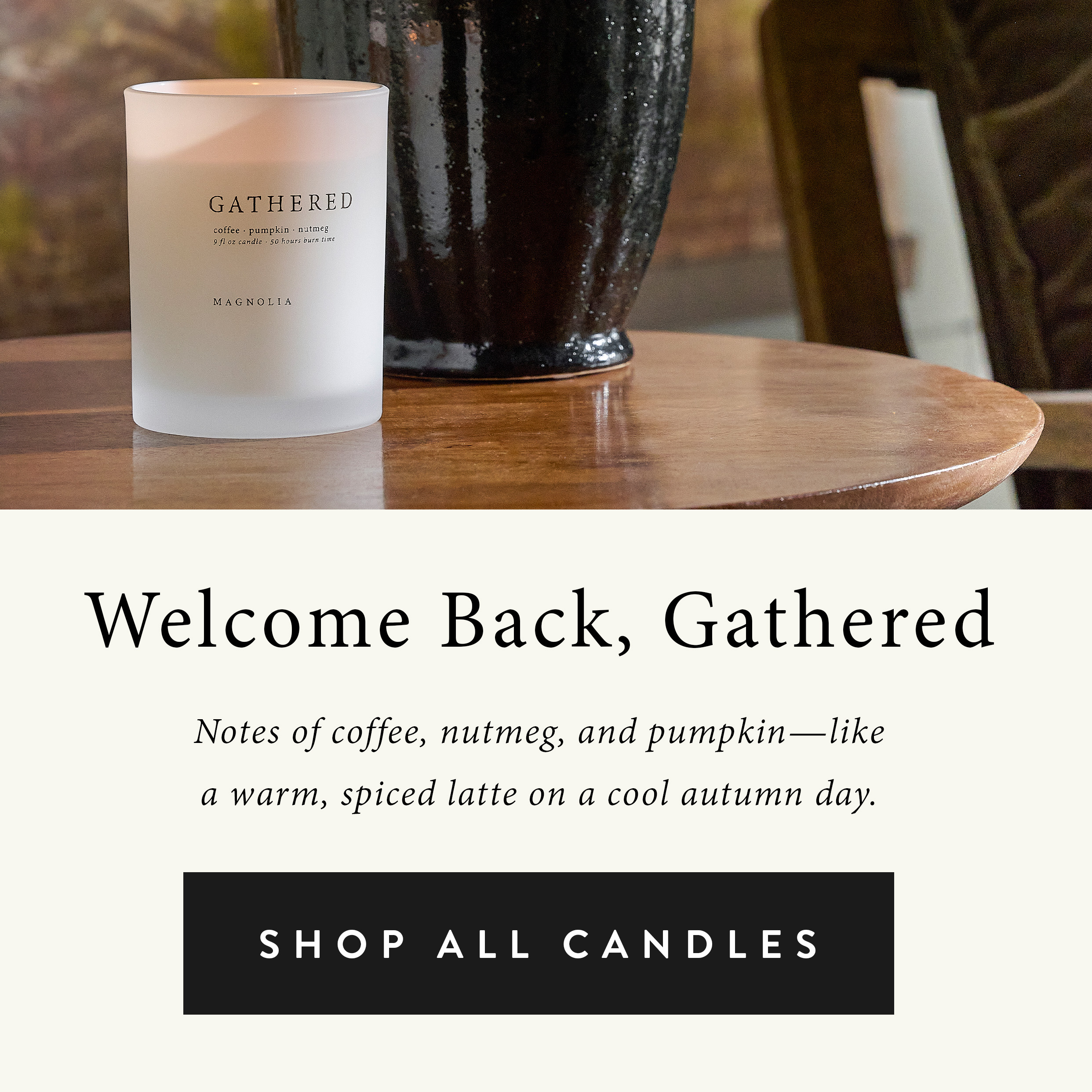 Welcome back, gathered!  Notes of coffee, nutmeg, and pumpkin - like a warm, spiced latte on a cool autumn day.  Shop all candles.