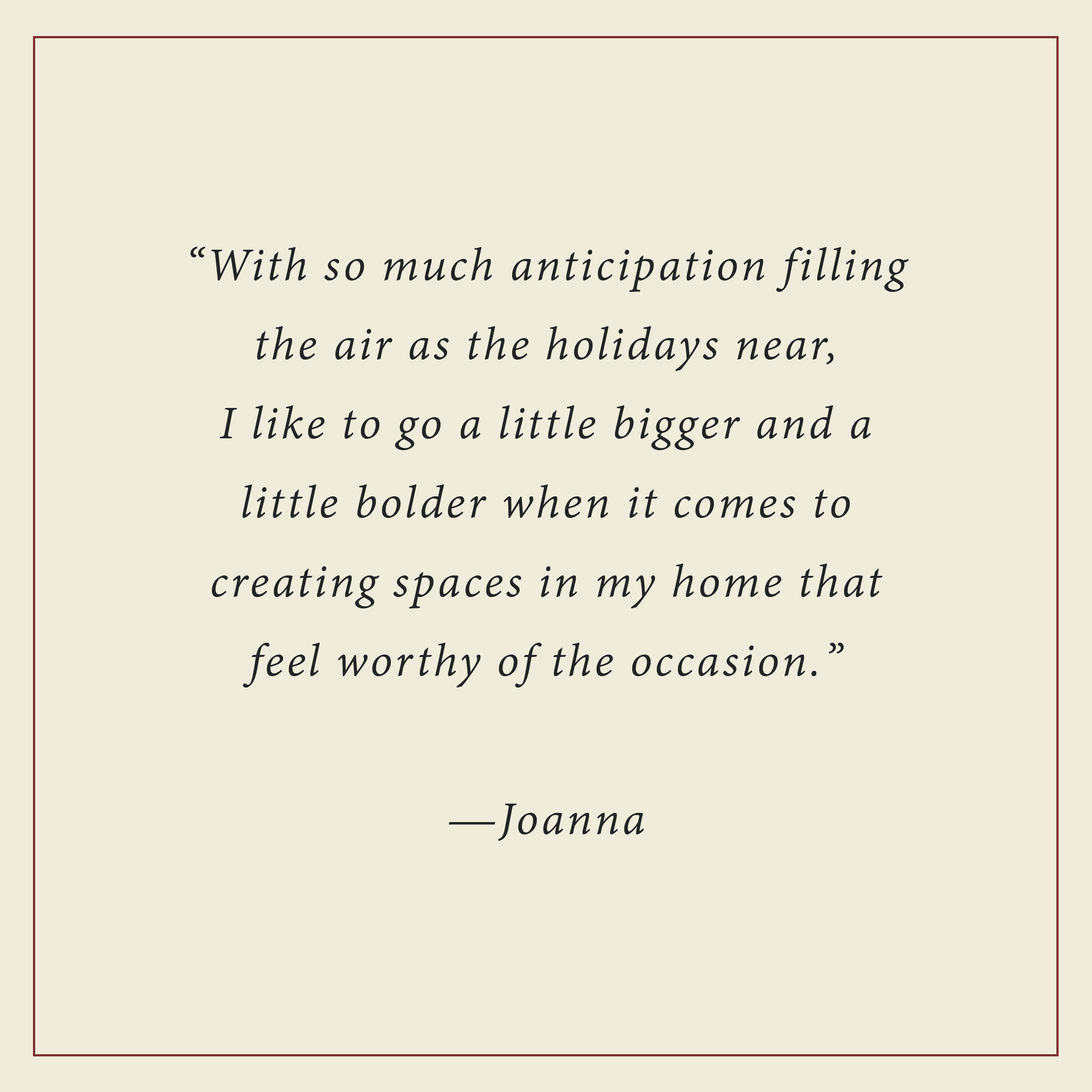 With so much anticipation filling the air as the holidays near, I like to go a little bigger and litte bolder when it comes to creating spaces in my home that feel worthy of the occasion - Joanna