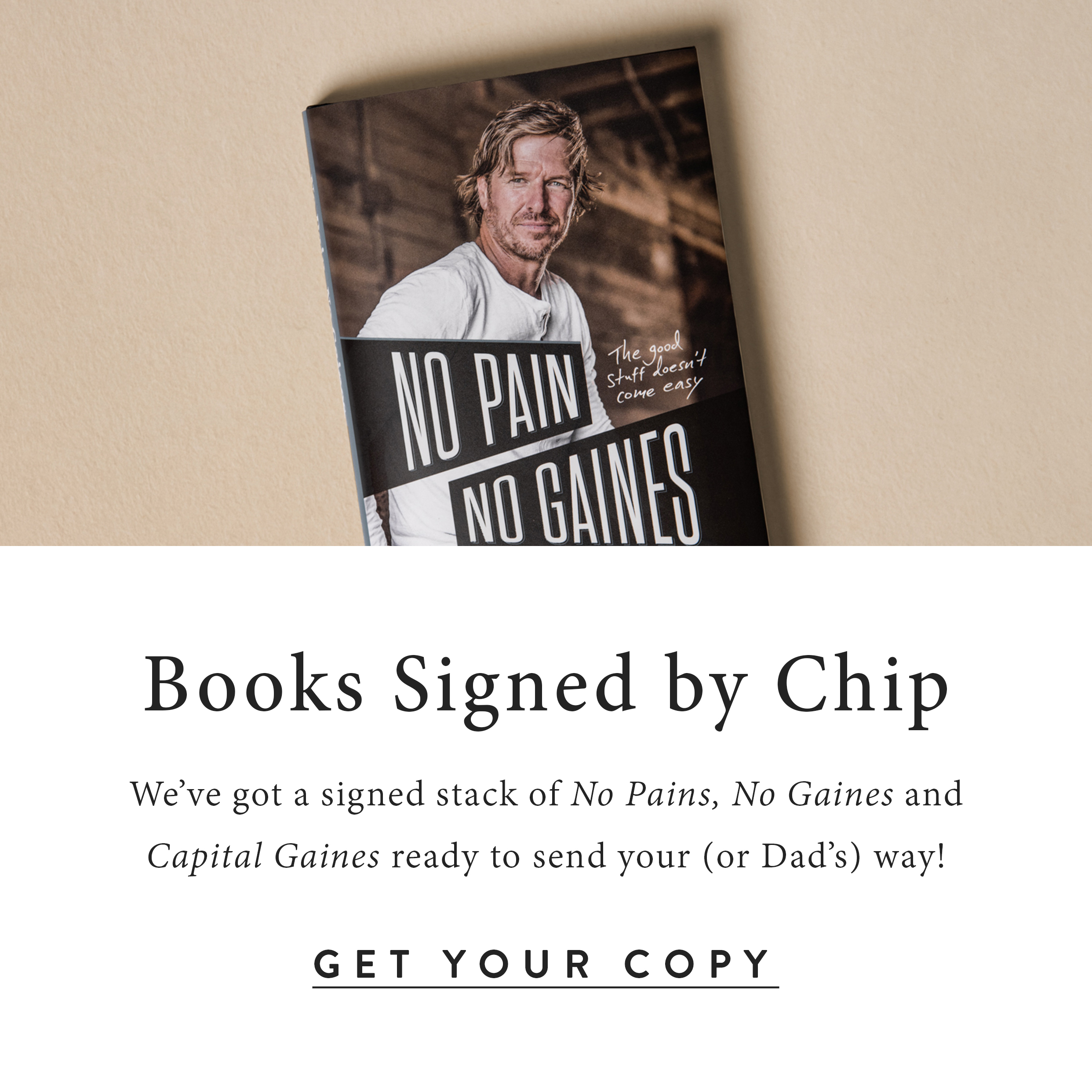Books signed by Chip.  We've got a signed stack of No Pains, No Gaines and Capital Gaines ready to send your (or Dad's) way.  Buy your copy here.