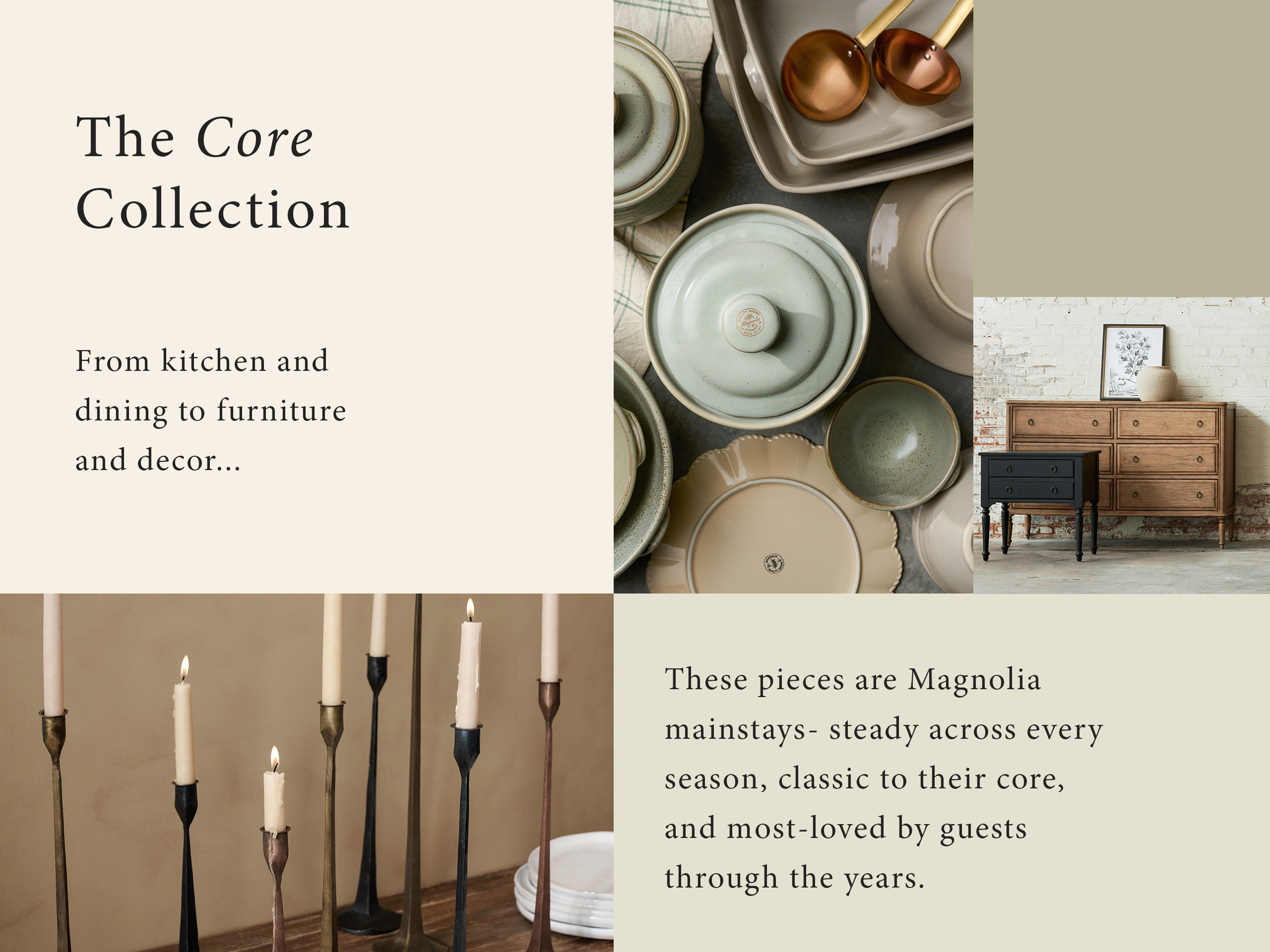 The core collection. from kitchen and dining to furniture and decor... These pieces are Magnolia mainstays - steady across every season, classic to their core, and most-loved by guests through the years. 