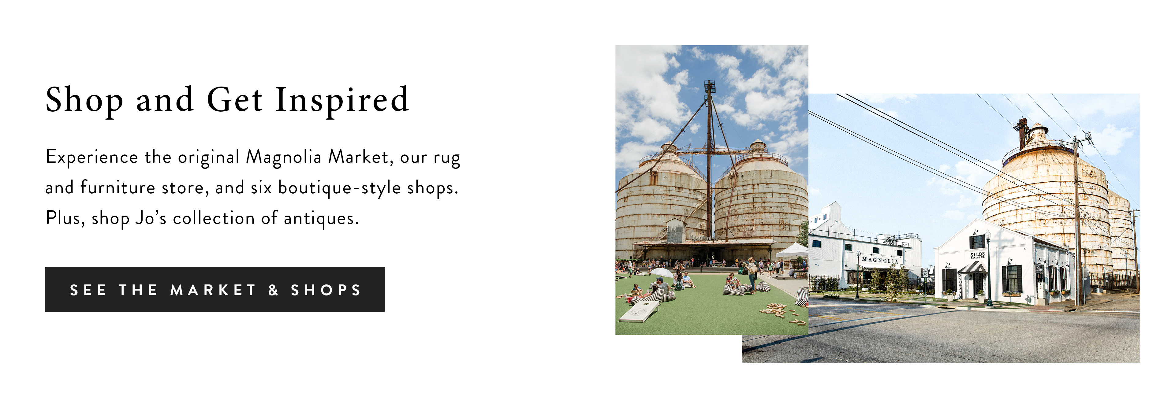 Experience the original Magnolia Market, our rug and furniture store, and six boutique-style shops. Plus, shop Jo's collection of antiques. See the market and shops. 