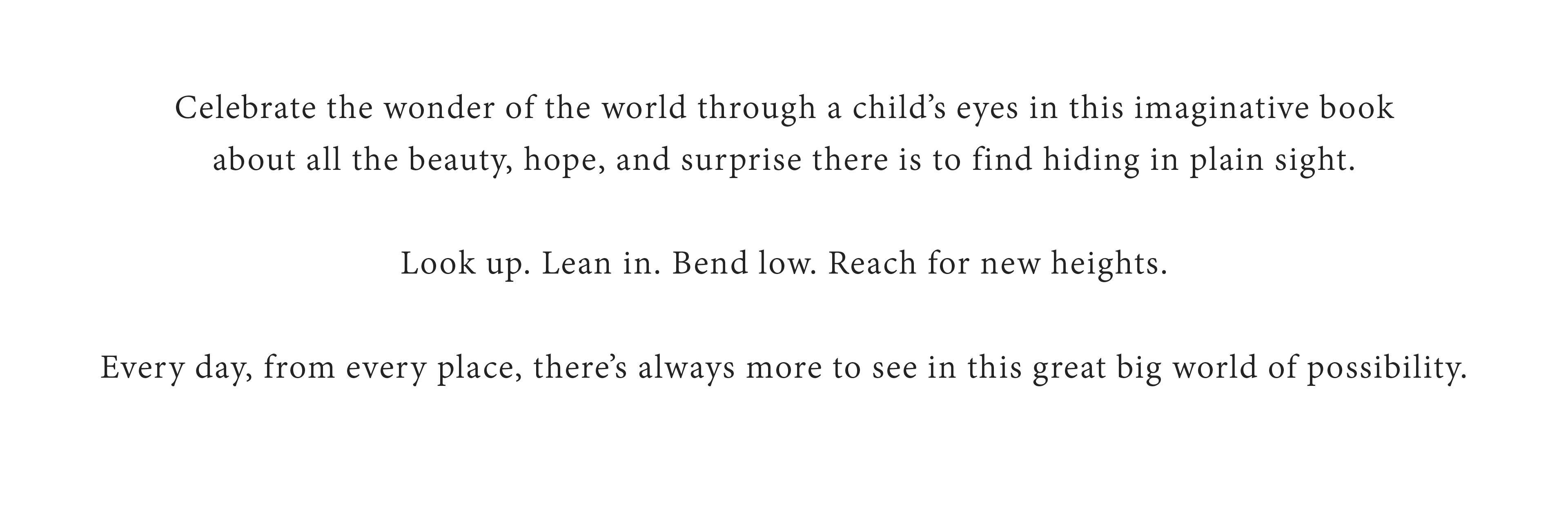 Celebrate the wonder of the world through a child's eyes in this imaginative book about all the beauty, hope, and surprise there is to find hiding in plain site.  Look up.  Lean in.  Bend low. Reach for new heights.  Every day, from every place, there's always more to see in this great bog world of possibility.