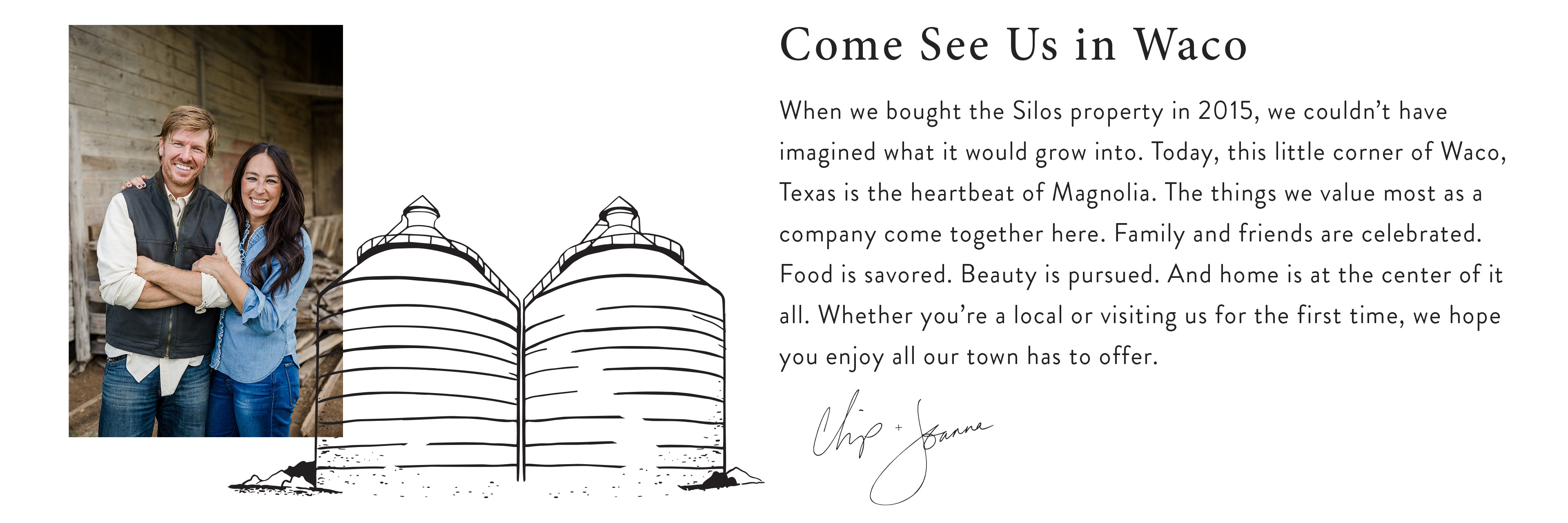 When we bought the Silos property in 2015, we couldn't have imagined what it would grow into. Today, this little corner of Waco, Texas is the heartbeat of Magnolia. The things we value most as a company come together here. Family and friends are celebrated. Food is savored. Beauty is pursued. And home is at the center of it all. Whether you're a local or visiting us for the first time, we hope you enjoy all our town has to offer. signed Chip and Joanna. 