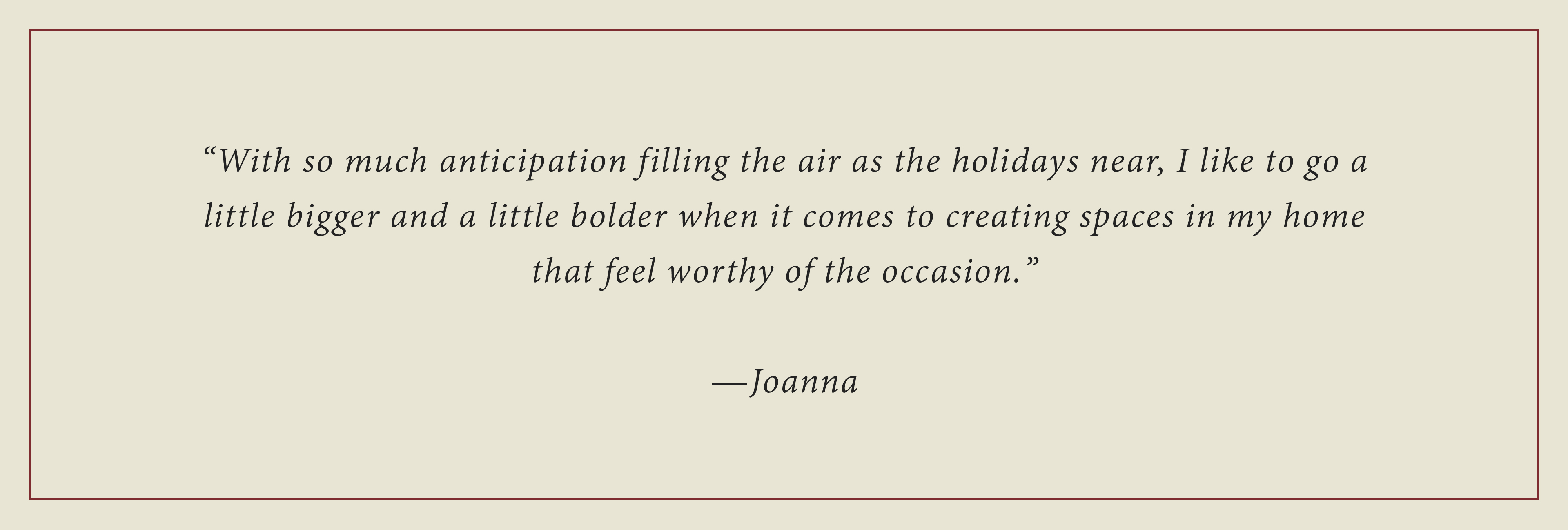 With so much anticipation filling the air as the holidays near, I like to go a little bigger and litte bolder when it comes to creating spaces in my home that feel worthy of the occasion - Joanna