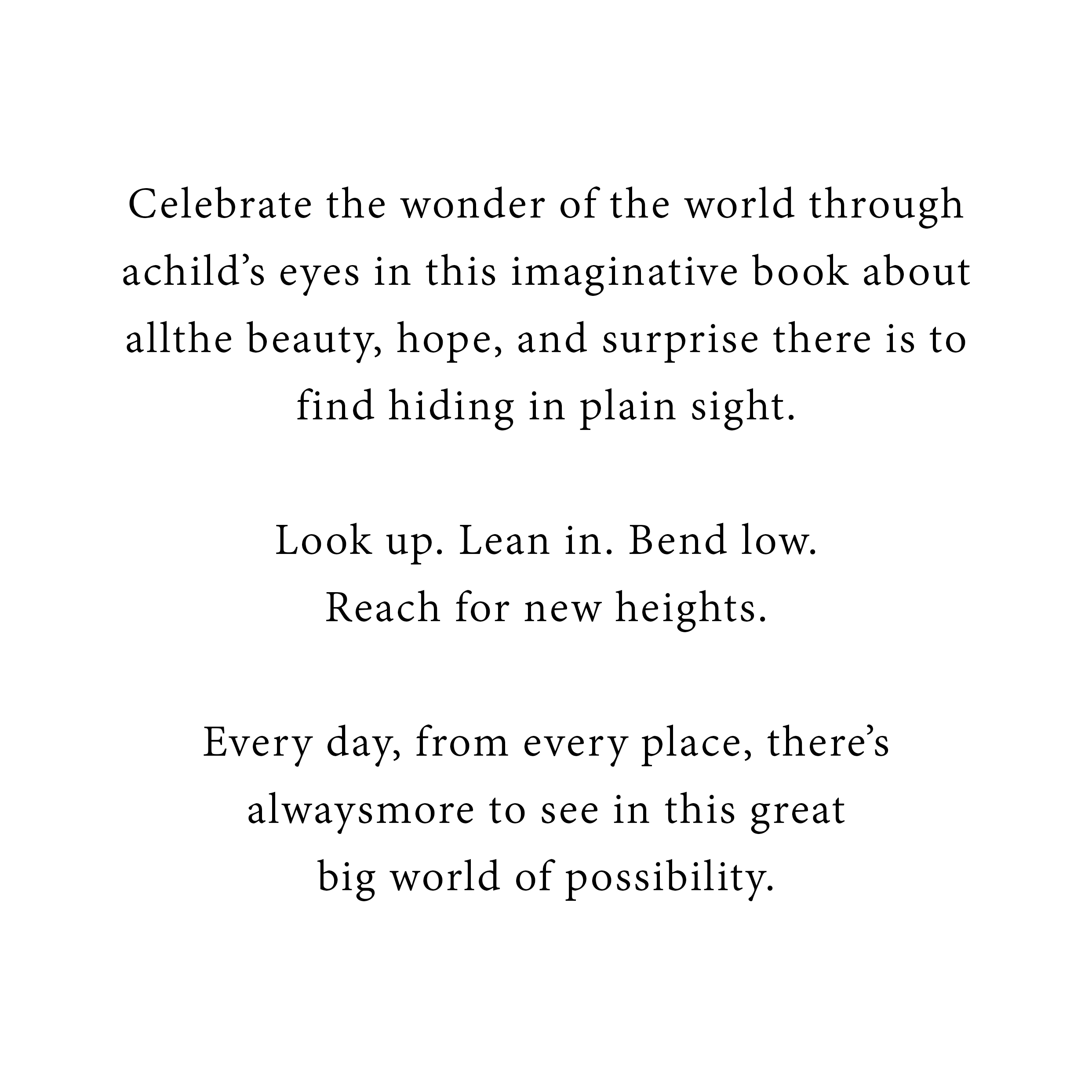 Celebrate the wonder of the world through a child's eyes in this imaginative book about all the beauty, hope, and surprise there is to find hiding in plain site.  Look up.  Lean in.  Bend low. Reach for new heights.  Every day, from every place, there's always more to see in this great bog world of possibility.