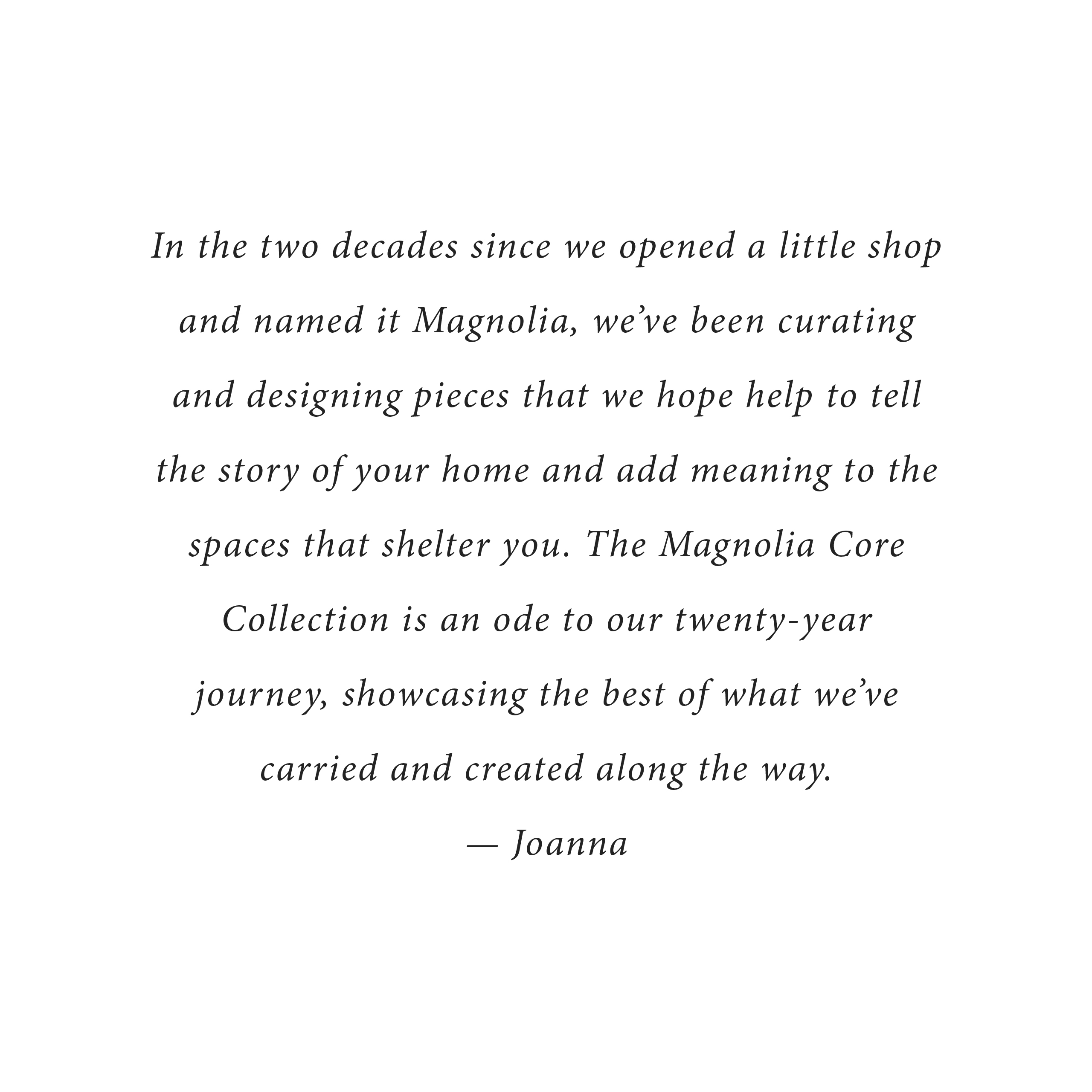 In the two decades since we opened a little shop and named it Magnolia, we've been curating and designing pieces that we hope help to tell the story of your home and add meaning to the spaces that shelter you. The magnolia Core collection is an ode to our twenty-year journey, showcasing the best of what we've carried and created along the way. - Joanna